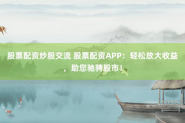 股票配资炒股交流 股票配资APP：轻松放大收益，助您驰骋股市！
