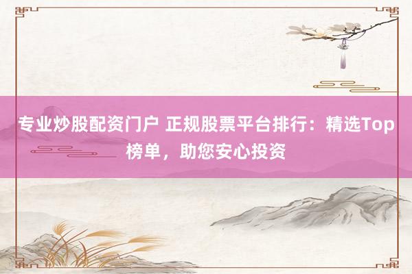 专业炒股配资门户 正规股票平台排行：精选Top榜单，助您安心投资