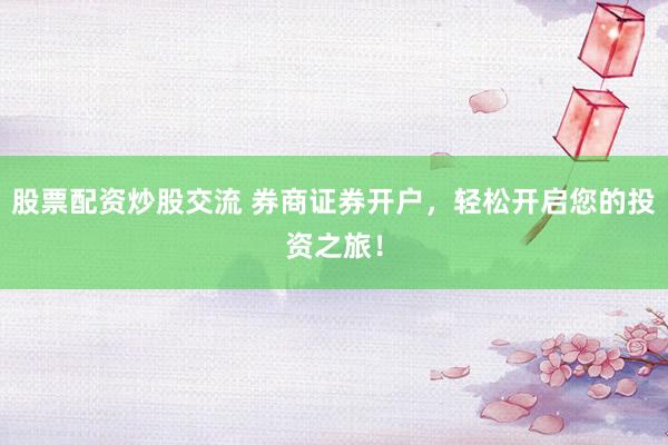 股票配资炒股交流 券商证券开户，轻松开启您的投资之旅！
