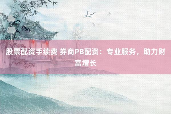股票配资手续费 券商PB配资：专业服务，助力财富增长