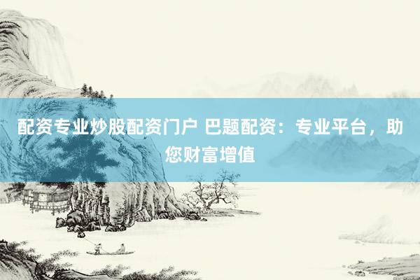 配资专业炒股配资门户 巴题配资：专业平台，助您财富增值