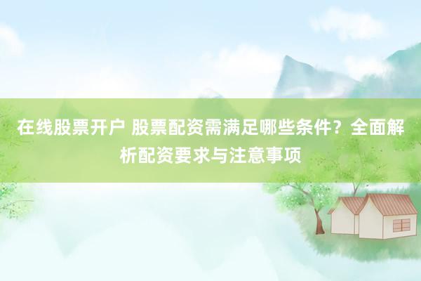 在线股票开户 股票配资需满足哪些条件？全面解析配资要求与注意事项