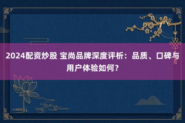 2024配资炒股 宝尚品牌深度评析：品质、口碑与用户体验如何？
