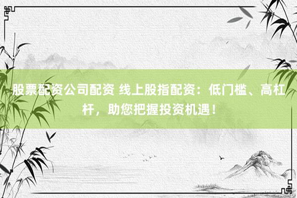 股票配资公司配资 线上股指配资：低门槛、高杠杆，助您把握投资机遇！