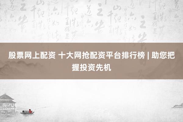 股票网上配资 十大网抢配资平台排行榜 | 助您把握投资先机
