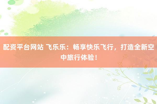 配资平台网站 飞乐乐：畅享快乐飞行，打造全新空中旅行体验！