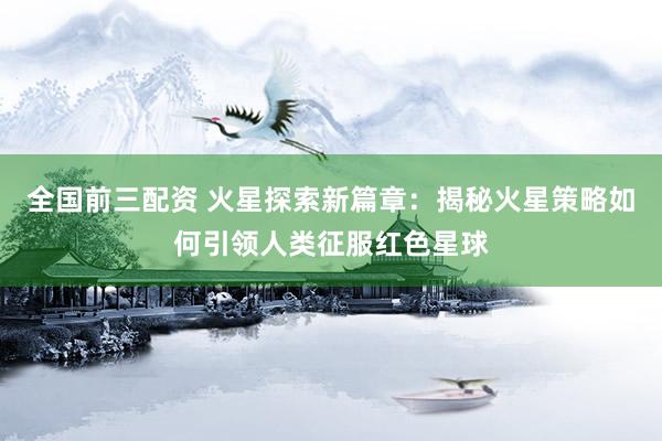 全国前三配资 火星探索新篇章：揭秘火星策略如何引领人类征服红色星球