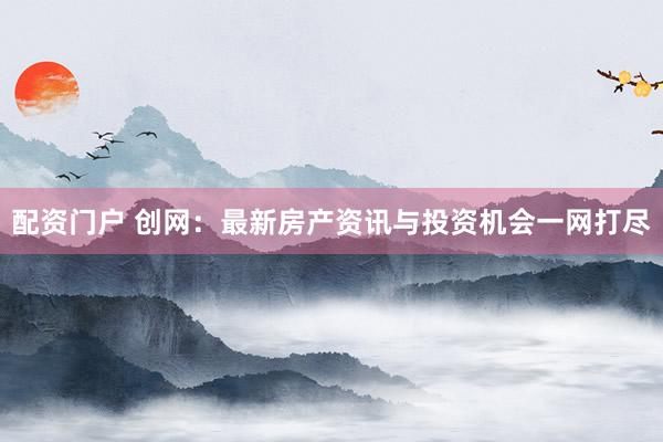 配资门户 创网：最新房产资讯与投资机会一网打尽