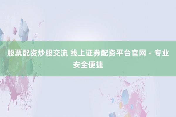 股票配资炒股交流 线上证券配资平台官网 - 专业安全便捷
