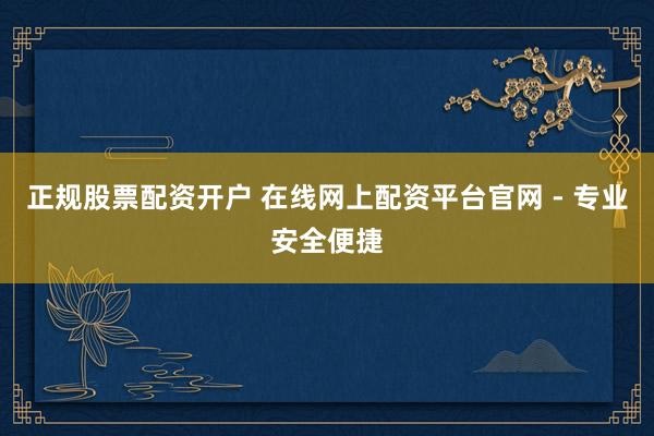 正规股票配资开户 在线网上配资平台官网 - 专业安全便捷