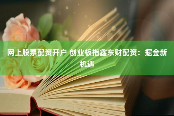 网上股票配资开户 创业板指鑫东财配资：掘金新机遇