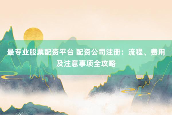 最专业股票配资平台 配资公司注册：流程、费用及注意事项全攻略
