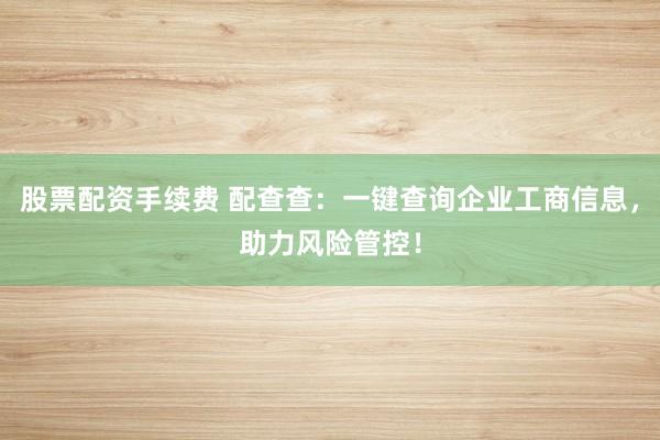 股票配资手续费 配查查：一键查询企业工商信息，助力风险管控！