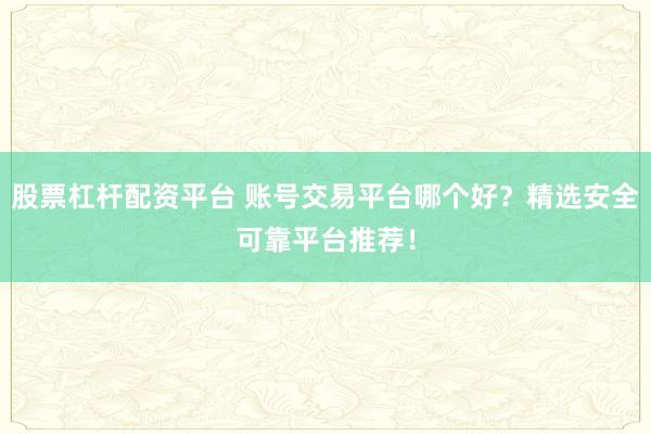 股票杠杆配资平台 账号交易平台哪个好？精选安全可靠平台推荐！