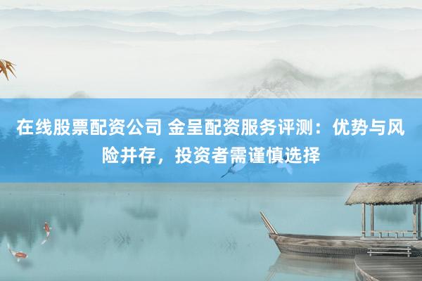 在线股票配资公司 金呈配资服务评测：优势与风险并存，投资者需谨慎选择