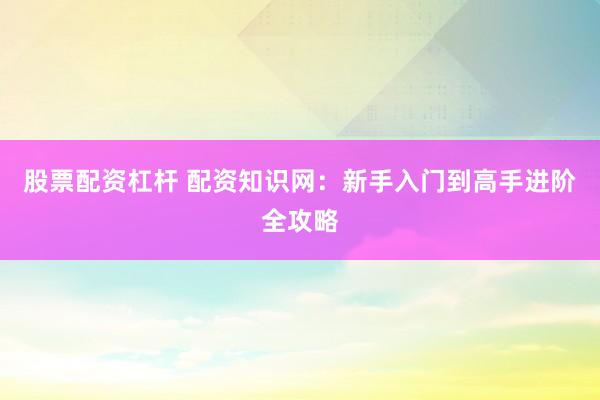 股票配资杠杆 配资知识网：新手入门到高手进阶全攻略