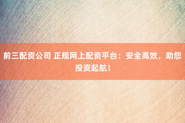 前三配资公司 正规网上配资平台：安全高效，助您投资起航！
