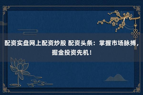 配资实盘网上配资炒股 配资头条：掌握市场脉搏，掘金投资先机！