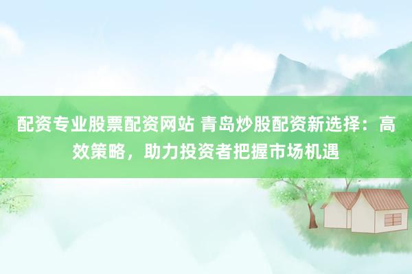 配资专业股票配资网站 青岛炒股配资新选择：高效策略，助力投资者把握市场机遇