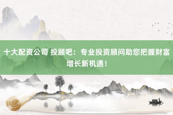 十大配资公司 投顾吧：专业投资顾问助您把握财富增长新机遇！