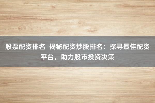 股票配资排名  揭秘配资炒股排名：探寻最佳配资平台，助力股市投资决策