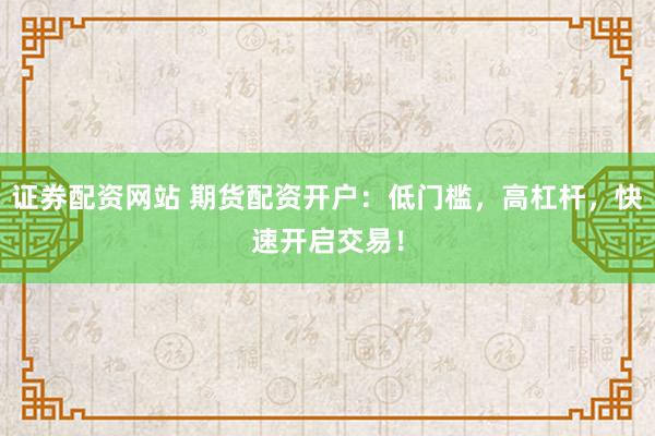 证券配资网站 期货配资开户：低门槛，高杠杆，快速开启交易！