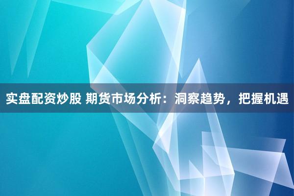 实盘配资炒股 期货市场分析：洞察趋势，把握机遇