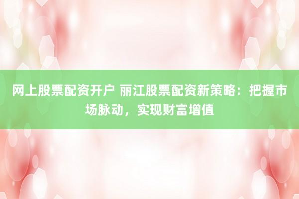 网上股票配资开户 丽江股票配资新策略：把握市场脉动，实现财富增值