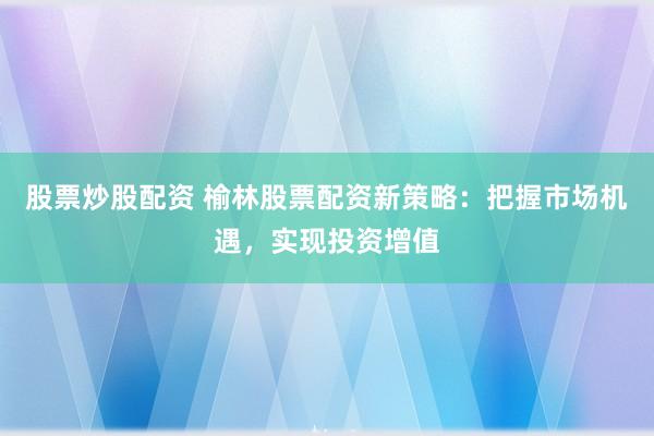股票炒股配资 榆林股票配资新策略：把握市场机遇，实现投资增值