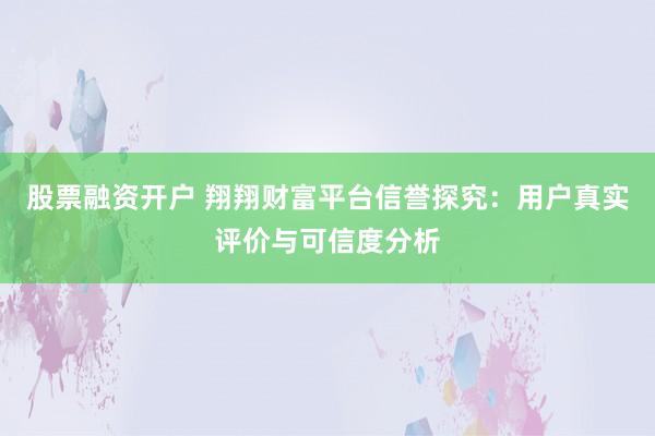 股票融资开户 翔翔财富平台信誉探究：用户真实评价与可信度分析