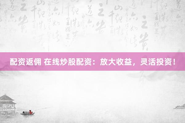 配资返佣 在线炒股配资：放大收益，灵活投资！