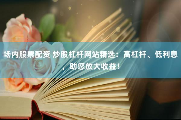 场内股票配资 炒股杠杆网站精选：高杠杆、低利息，助您放大收益！
