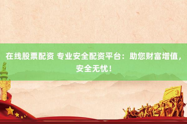 在线股票配资 专业安全配资平台：助您财富增值，安全无忧！
