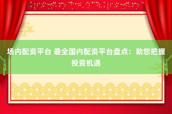 场内配资平台 最全国内配资平台盘点：助您把握投资机遇