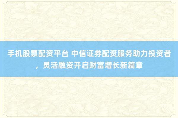 手机股票配资平台 中信证券配资服务助力投资者，灵活融资开启财富增长新篇章