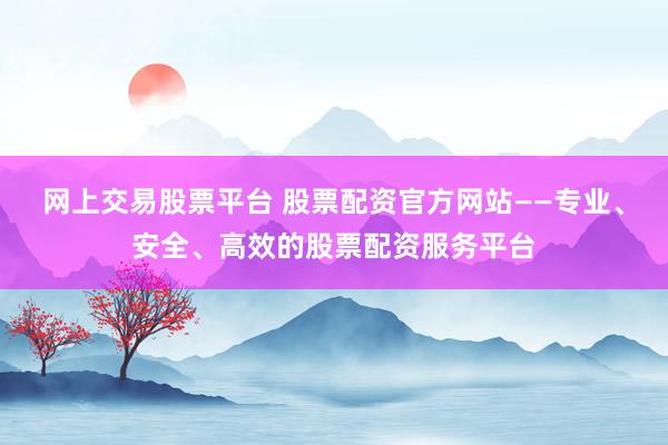 网上交易股票平台 股票配资官方网站——专业、安全、高效的股票配资服务平台
