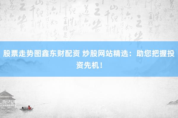 股票走势图鑫东财配资 炒股网站精选：助您把握投资先机！