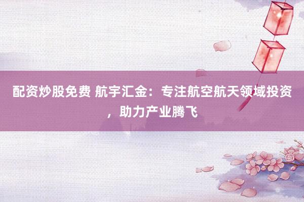 配资炒股免费 航宇汇金：专注航空航天领域投资，助力产业腾飞