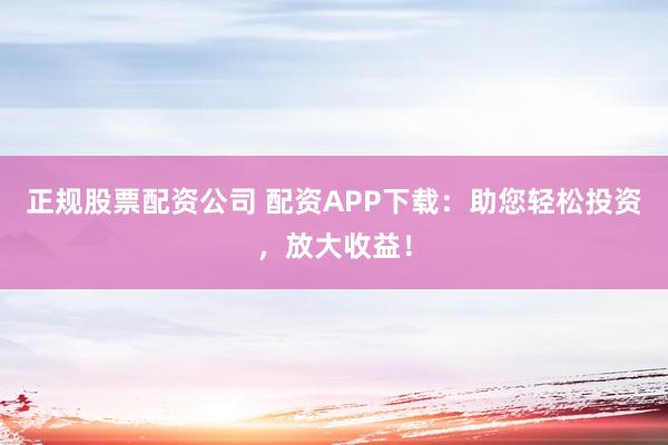 正规股票配资公司 配资APP下载：助您轻松投资，放大收益！