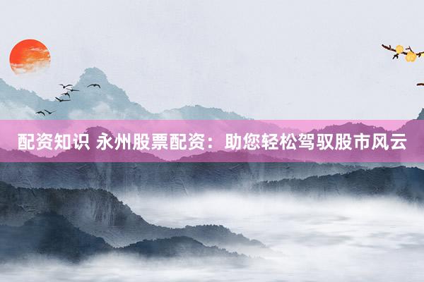 配资知识 永州股票配资：助您轻松驾驭股市风云
