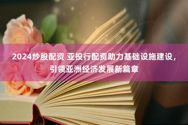 2024炒股配资 亚投行配资助力基础设施建设，引领亚洲经济发展新篇章