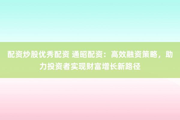 配资炒股优秀配资 通昭配资：高效融资策略，助力投资者实现财富增长新路径