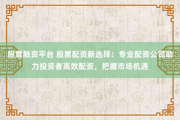 股票融资平台 股票配资新选择：专业配资公司助力投资者高效配资，把握市场机遇