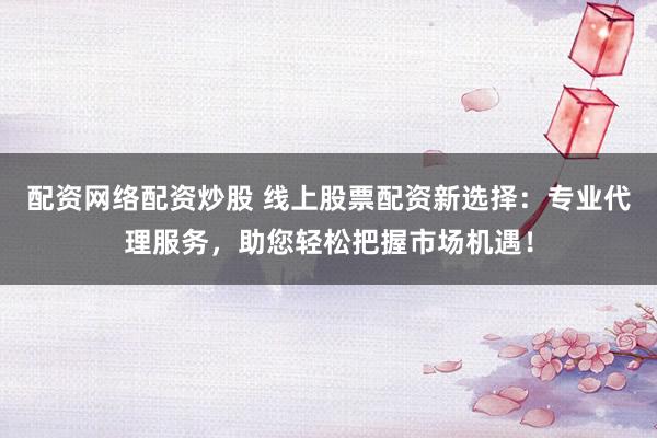 配资网络配资炒股 线上股票配资新选择：专业代理服务，助您轻松把握市场机遇！