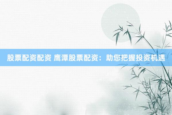 股票配资配资 鹰潭股票配资：助您把握投资机遇