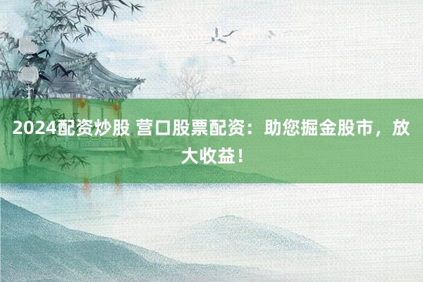 2024配资炒股 营口股票配资：助您掘金股市，放大收益！