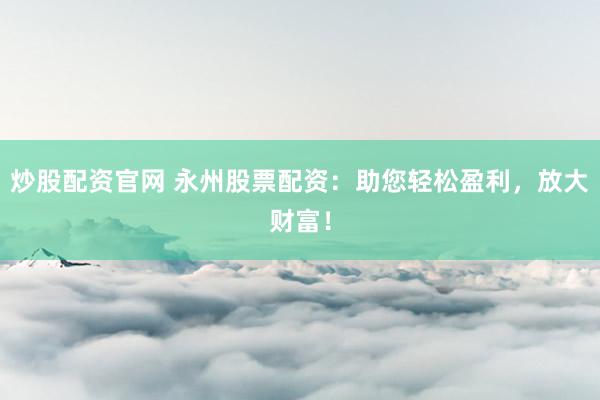 炒股配资官网 永州股票配资：助您轻松盈利，放大财富！