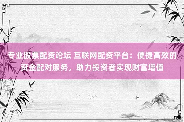 专业股票配资论坛 互联网配资平台：便捷高效的资金配对服务，助力投资者实现财富增值