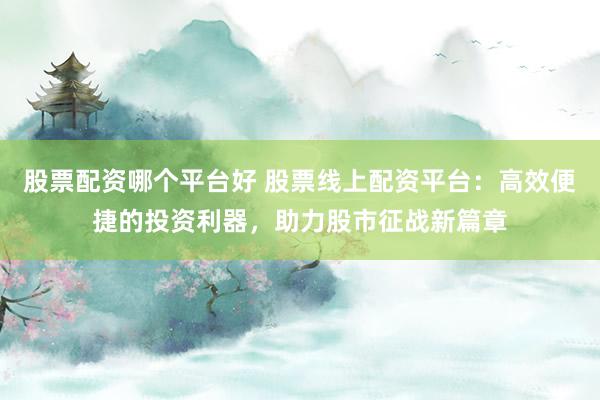 股票配资哪个平台好 股票线上配资平台：高效便捷的投资利器，助力股市征战新篇章