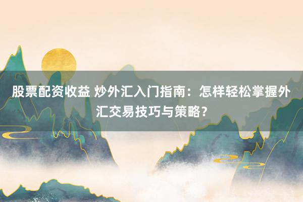 股票配资收益 炒外汇入门指南：怎样轻松掌握外汇交易技巧与策略？